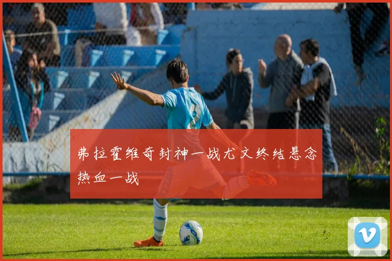 弗拉霍维奇封神一战尤文终结悬念热血一战