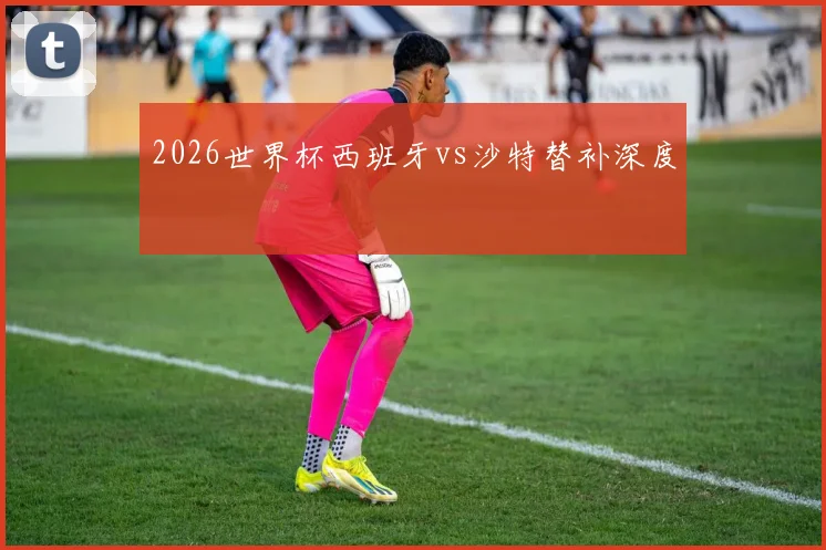 2026世界杯西班牙vs沙特替补深度