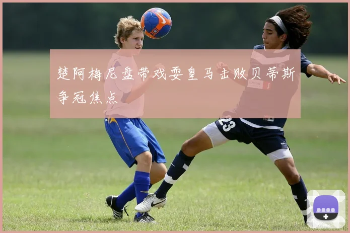 楚阿梅尼盘带戏耍皇马击败贝蒂斯争冠焦点