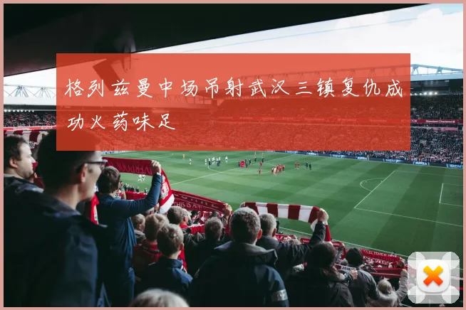 格列兹曼中场吊射武汉三镇复仇成功火药味足