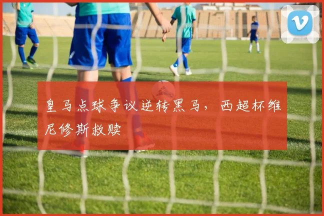 皇马点球争议逆转黑马,西超杯维尼修斯救赎