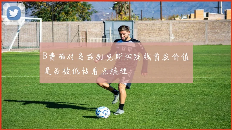 B费面对乌兹别克斯坦防线首发价值是否被低估看点梳理