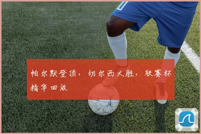 帕尔默登顶,切尔西大胜,联赛杯精华回放