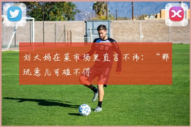 刘大妈在菜市场里直言不讳：“那玩意儿可碰不得