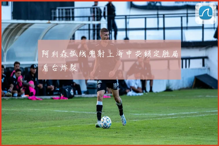 阿利森弧线兜射上海申花锁定胜局看台炸裂