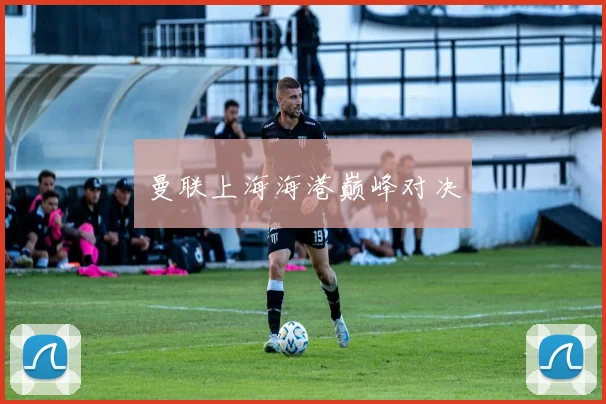 曼联上海海港巅峰对决
