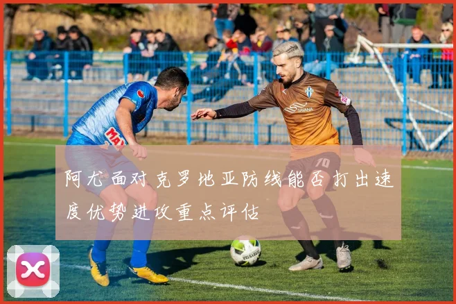 阿尤面对克罗地亚防线能否打出速度优势进攻重点评估