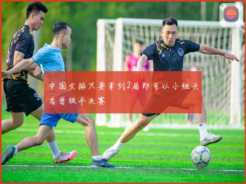 中国女排只要拿到2局即可以小组头名晋级半决赛