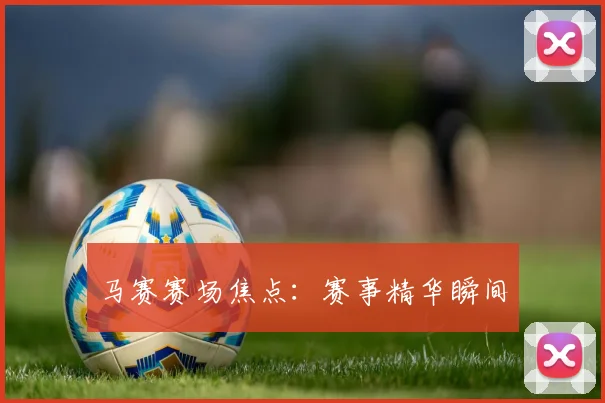马赛赛场焦点：赛事精华瞬间
