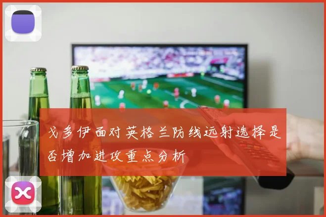 戈多伊面对英格兰防线远射选择是否增加进攻重点分析