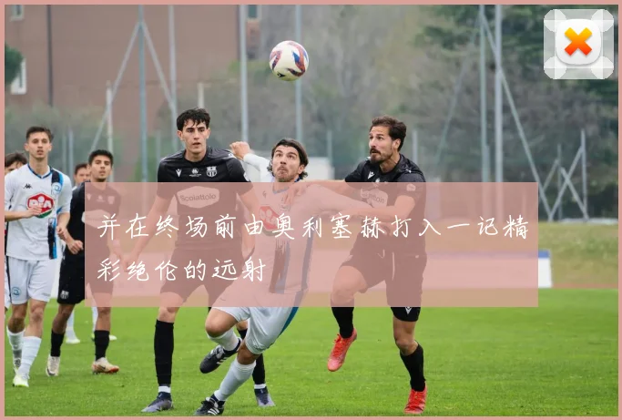 并在终场前由奥利塞赫打入一记精彩绝伦的远射