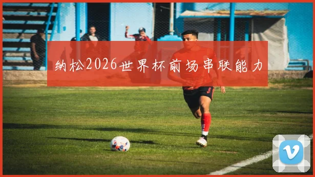 纳松2026世界杯前场串联能力