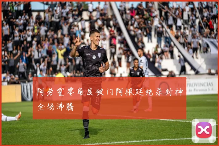 阿劳霍零角度破门阿根廷绝杀封神全场沸腾