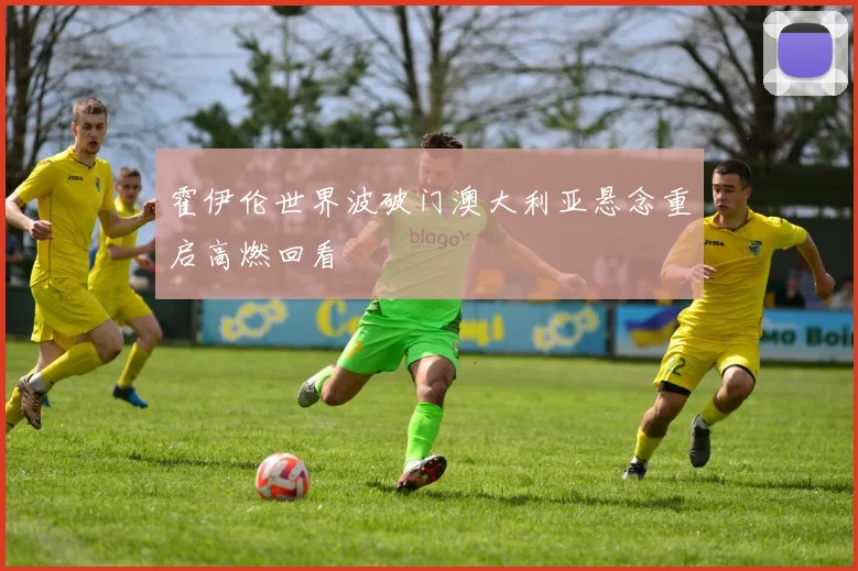 霍伊伦世界波破门澳大利亚悬念重启高燃回看
