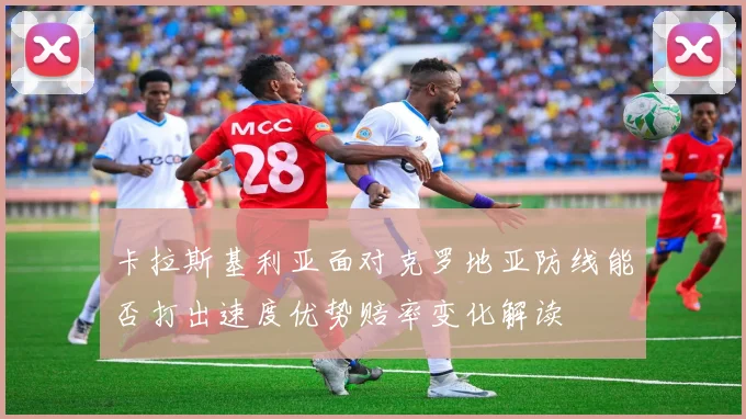 卡拉斯基利亚面对克罗地亚防线能否打出速度优势赔率变化解读