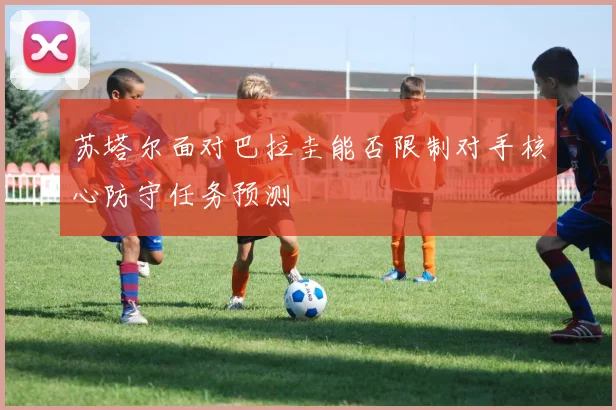 苏塔尔面对巴拉圭能否限制对手核心防守任务预测