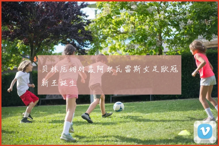 贝林厄姆对轰阿尔瓦雷斯女足欧冠新王诞生