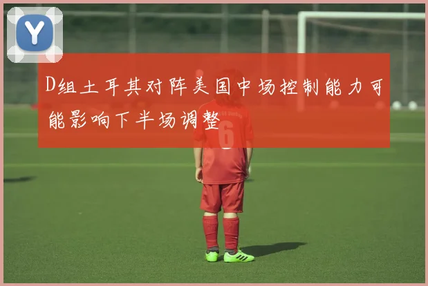 D组土耳其对阵美国中场控制能力可能影响下半场调整