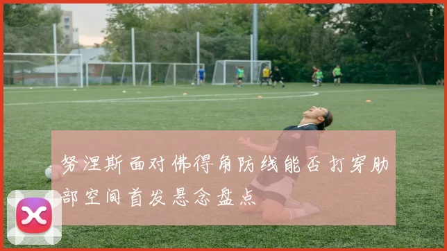 努涅斯面对佛得角防线能否打穿肋部空间首发悬念盘点