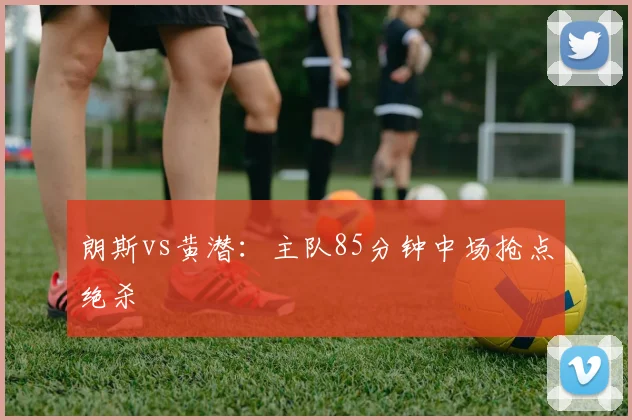 朗斯vs黄潜：主队85分钟中场抢点绝杀