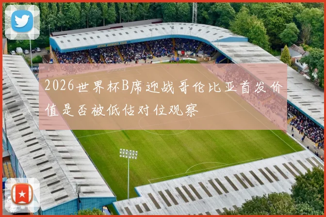 2026世界杯B席迎战哥伦比亚首发价值是否被低估对位观察
