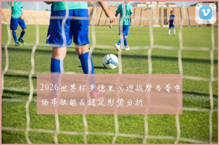 2026世界杯罗德里戈迎战摩洛哥中场串联能否稳定形势分析