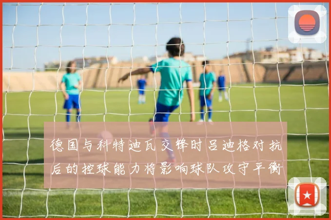 德国与科特迪瓦交锋时吕迪格对抗后的控球能力将影响球队攻守平衡
