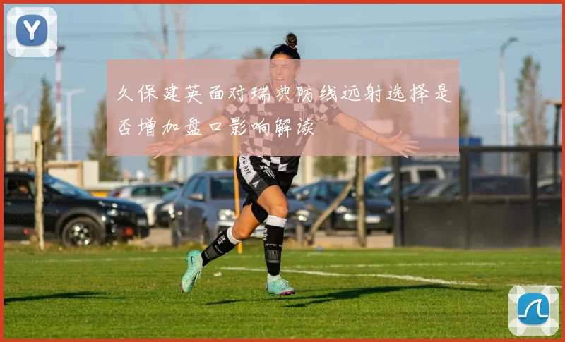 久保建英面对瑞典防线远射选择是否增加盘口影响解读