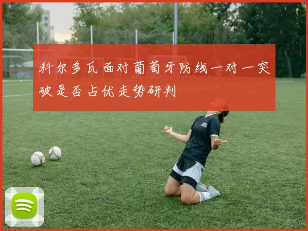 科尔多瓦面对葡萄牙防线一对一突破是否占优走势研判