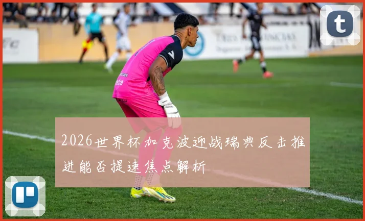 2026世界杯加克波迎战瑞典反击推进能否提速焦点解析