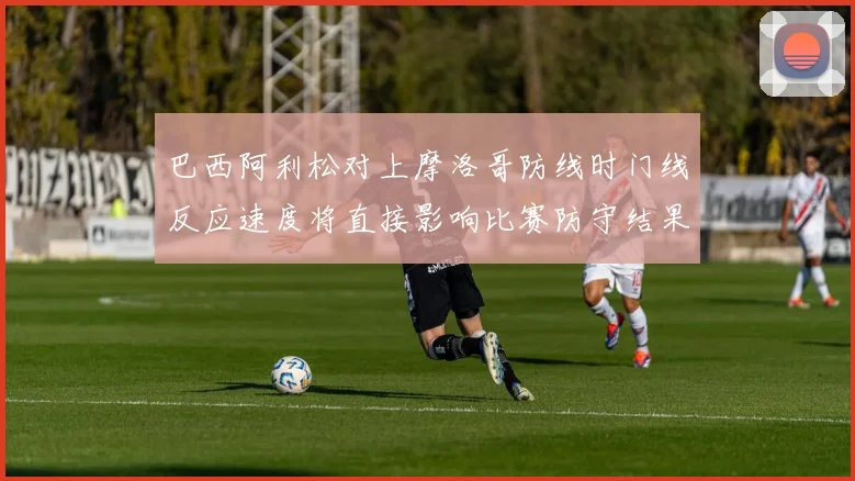 巴西阿利松对上摩洛哥防线时门线反应速度将直接影响比赛防守结果