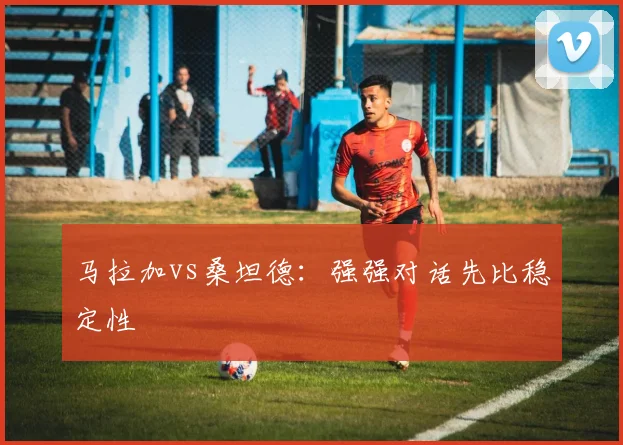 马拉加vs桑坦德：强强对话先比稳定性