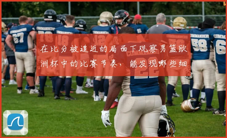 在比分被追近的局面下观察男篮欧洲杯中的比赛节奏，能发现哪些细节