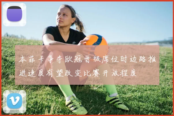 本菲卡争夺欧冠晋级席位时边路推进速度有望改变比赛开放程度