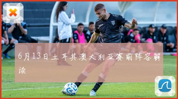 6月13日土耳其澳大利亚赛前阵容解读